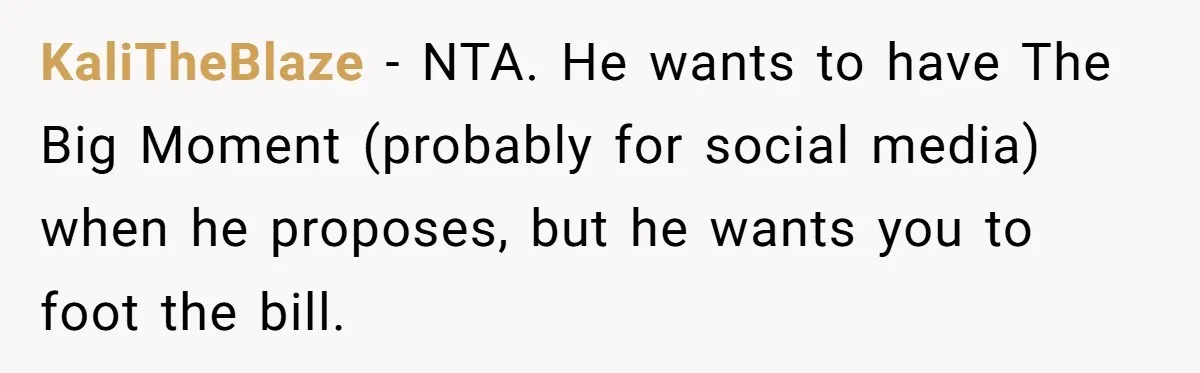 KaliTheBlaze − NTA. He wants to have The Big Moment (probably for social media) when he proposes, but he wants you to foot the bill.