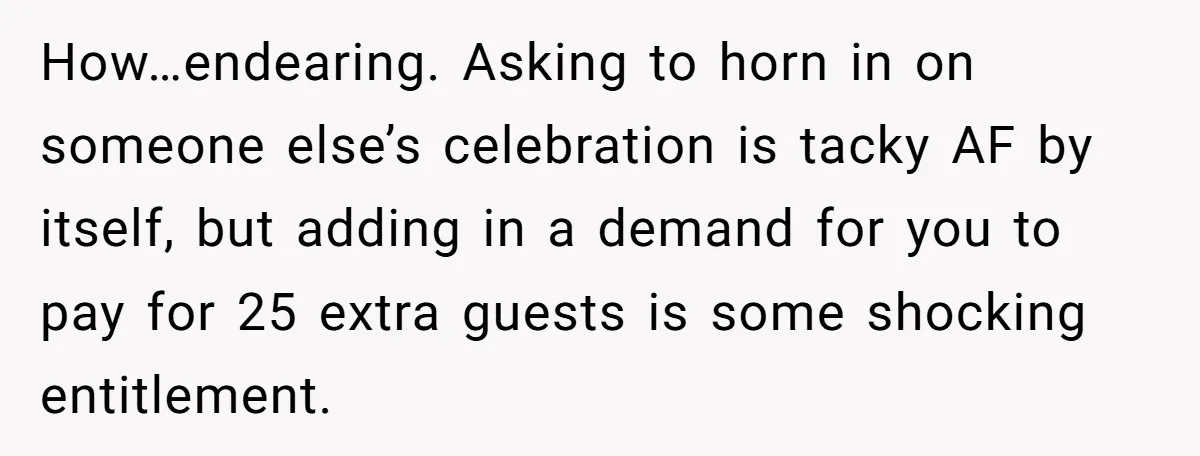 How…endearing. Asking to horn in on someone else’s celebration is tacky AF by itself, but adding in a demand for you to pay for 25 extra guests is some shocking...