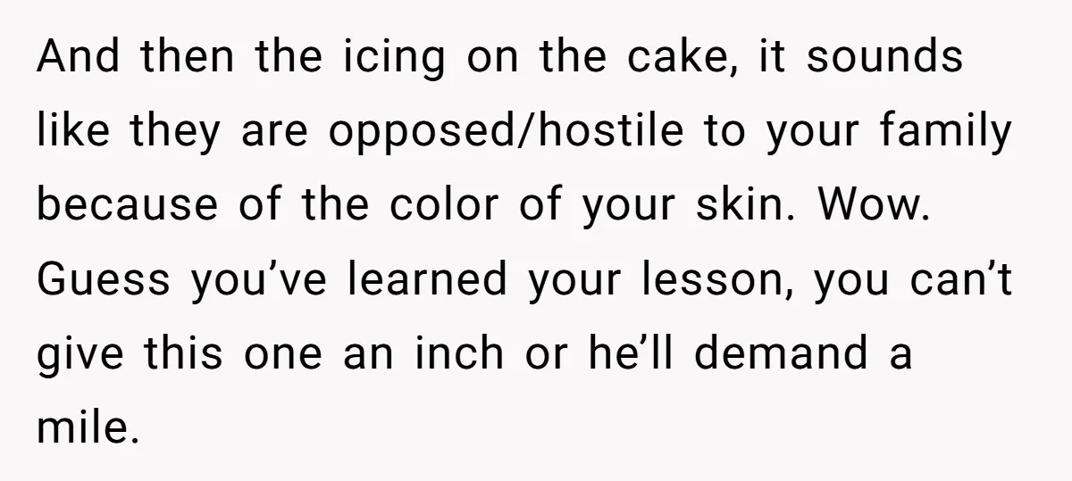 And then the icing on the cake, it sounds like they are opposed/hostile to your family because of the color of your skin. Wow. Guess you’ve learned your lesson, you...
