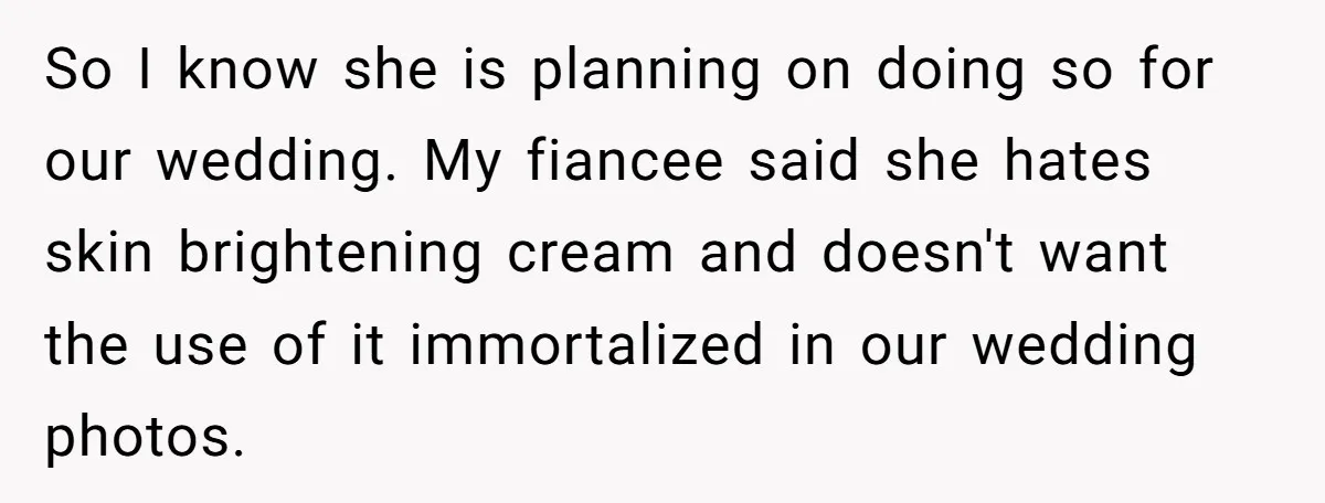 So I know she is planning on doing so for our wedding. My fiancee said she hates skin brightening cream and doesn't want the use of it immortalized in our...