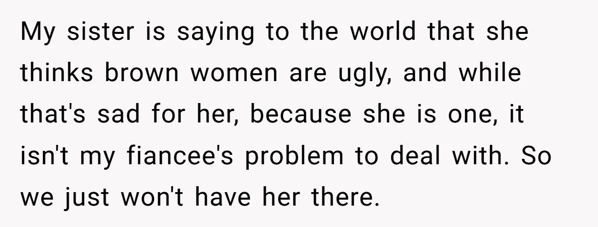 My sister is saying to the world that she thinks brown women are ugly, and while that's sad for her, because she is one, it isn't my fiancee's problem to...