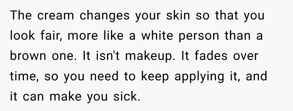 The cream changes your skin so that you look fair, more like a white person than a brown one. It isn't makeup. It fades over time, so you need to...