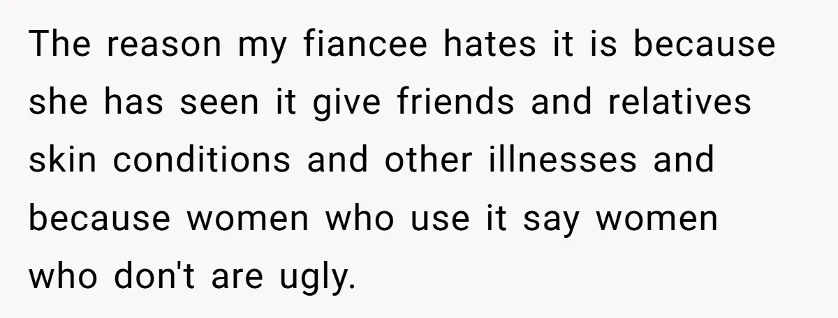 The reason my fiancee hates it is because she has seen it give friends and relatives skin conditions and other illnesses and because women who use it say women who...
