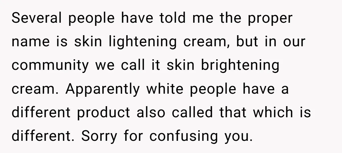 Several people have told me the proper name is skin lightening cream, but in our community we call it skin brightening cream. Apparently white people have a different product also...