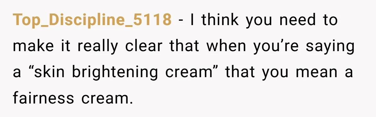 Top_Discipline_5118 − I think you need to make it really clear that when you’re saying a “skin brightening cream” that you mean a fairness cream.