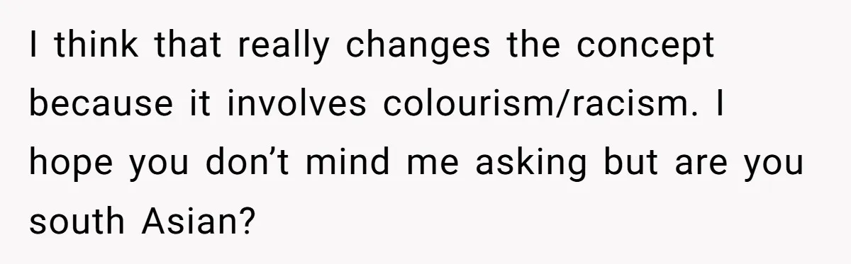 I think that really changes the concept because it involves colourism/racism. I hope you don’t mind me asking but are you south Asian?