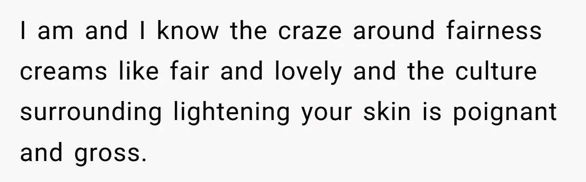 I am and I know the craze around fairness creams like fair and lovely and the culture surrounding lightening your skin is poignant and gross.