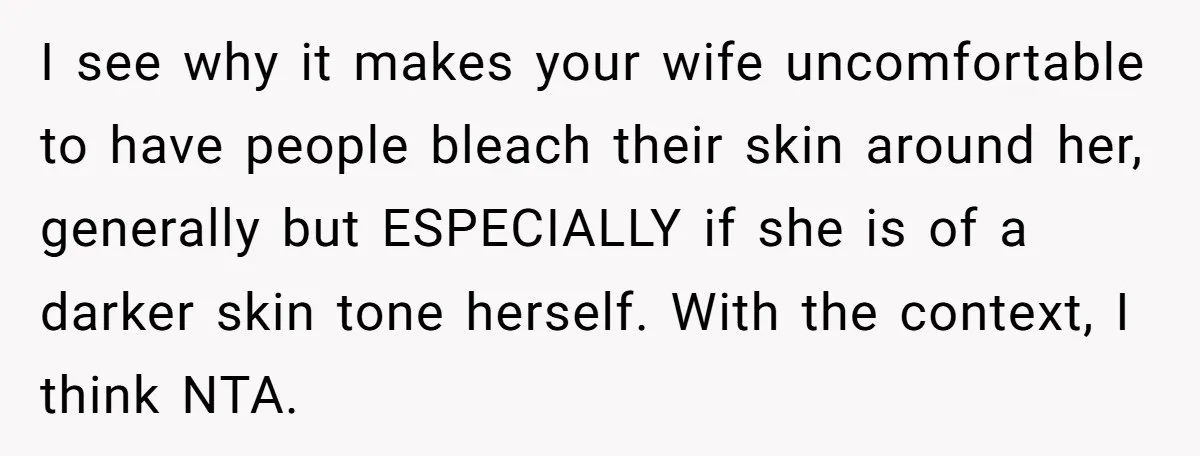 I see why it makes your wife uncomfortable to have people bleach their skin around her, generally but ESPECIALLY if she is of a darker skin tone herself. With the...