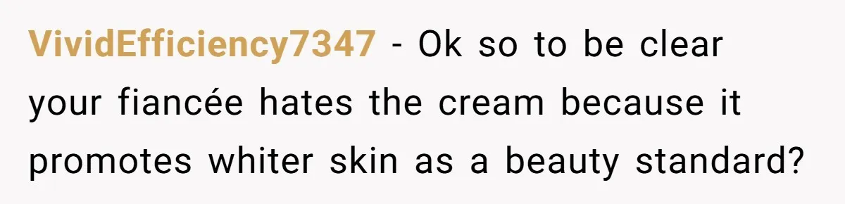 VividEfficiency7347 − Ok so to be clear your fiancée hates the cream because it promotes whiter skin as a beauty standard?