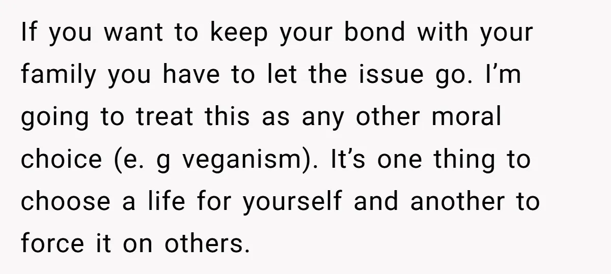If you want to keep your bond with your family you have to let the issue go. I’m going to treat this as any other moral choice (e. g veganism)....