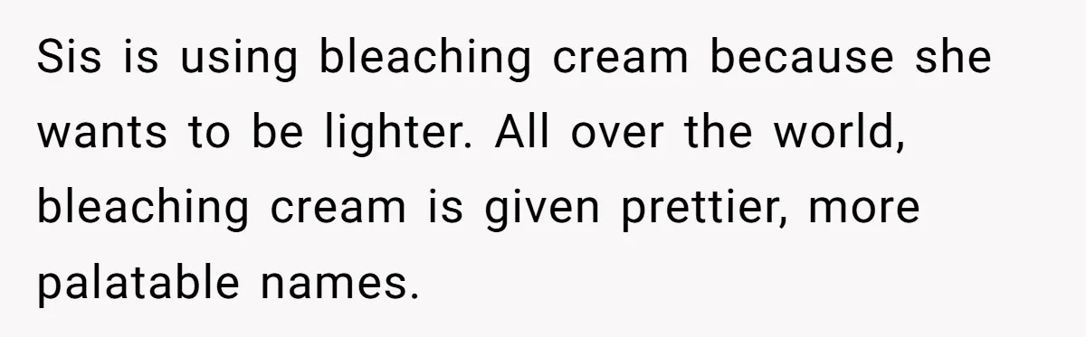 Sis is using bleaching cream because she wants to be lighter. All over the world, bleaching cream is given prettier, more palatable names.
