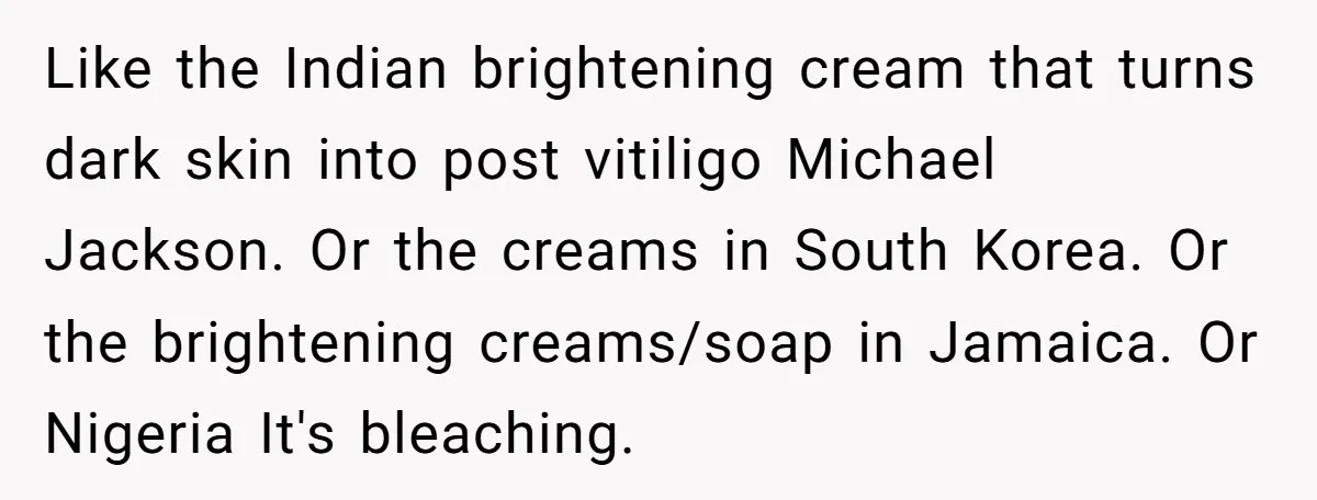 Like the Indian brightening cream that turns dark skin into post vitiligo Michael Jackson. Or the creams in South Korea. Or the brightening creams/soap in Jamaica. Or Nigeria It's bleaching.