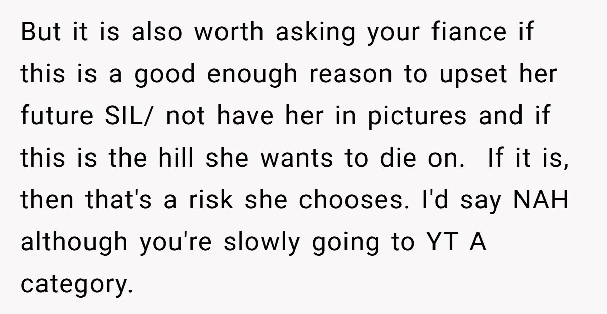 But it is also worth asking your fiance if this is a good enough reason to upset her future SIL/ not have her in pictures and if this is the...