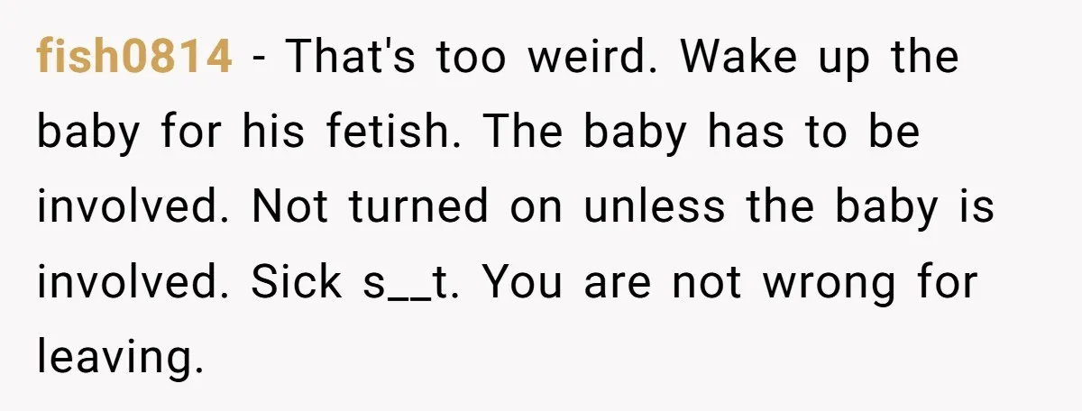 fish0814 - That's too weird. Wake up the baby for his fetish. The baby has to be involved. Not turned on unless the baby is involved. Sick s__t. You are...