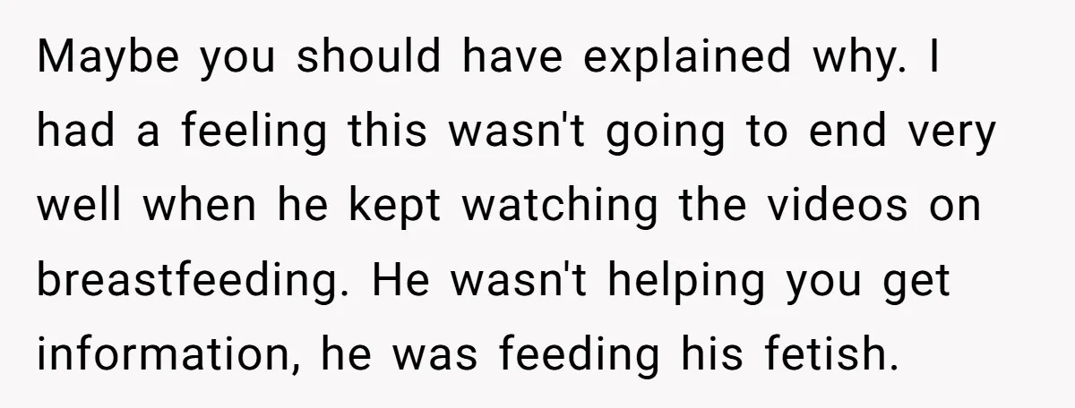 Maybe you should have explained why. I had a feeling this wasn't going to end very well when he kept watching the videos on breastfeeding. He wasn't helping you get...