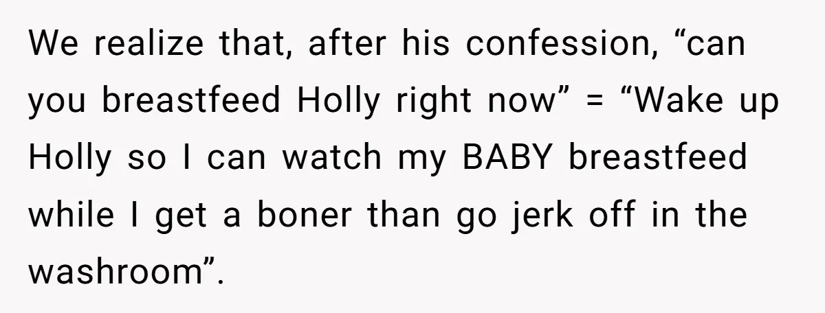 We realize that, after his confession, “can you breastfeed Holly right now” = “Wake up Holly so I can watch my BABY breastfeed while I get a boner than go...