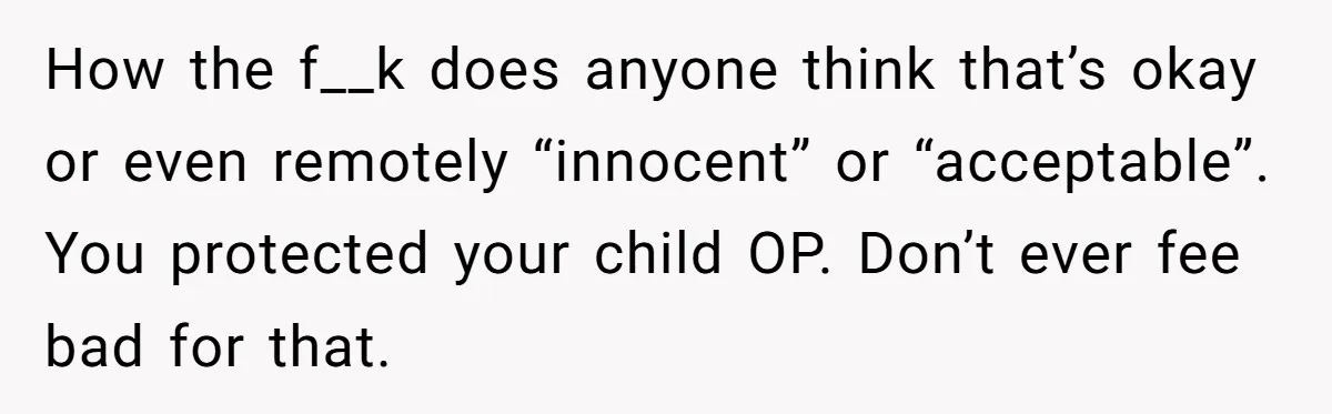 How the f__k does anyone think that’s okay or even remotely “innocent” or “acceptable”. You protected your child OP. Don’t ever fee bad for that.