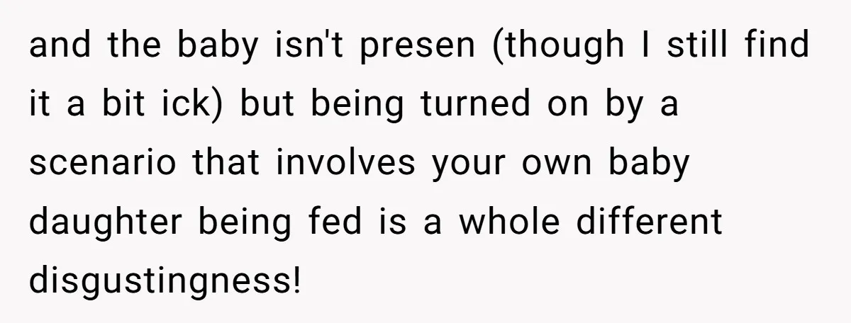 and the baby isn't presen (though I still find it a bit ick) but being turned on by a scenario that involves your own baby daughter being fed is a...