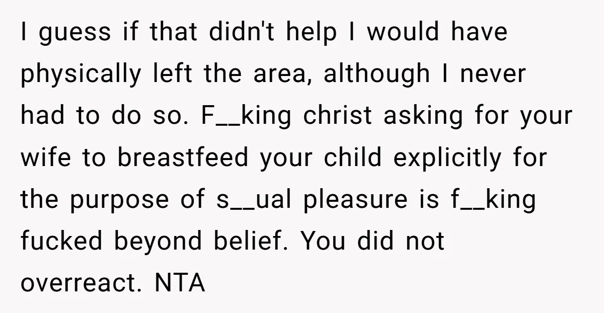 I guess if that didn't help I would have physically left the area, although I never had to do so. F__king christ asking for your wife to breastfeed your child...