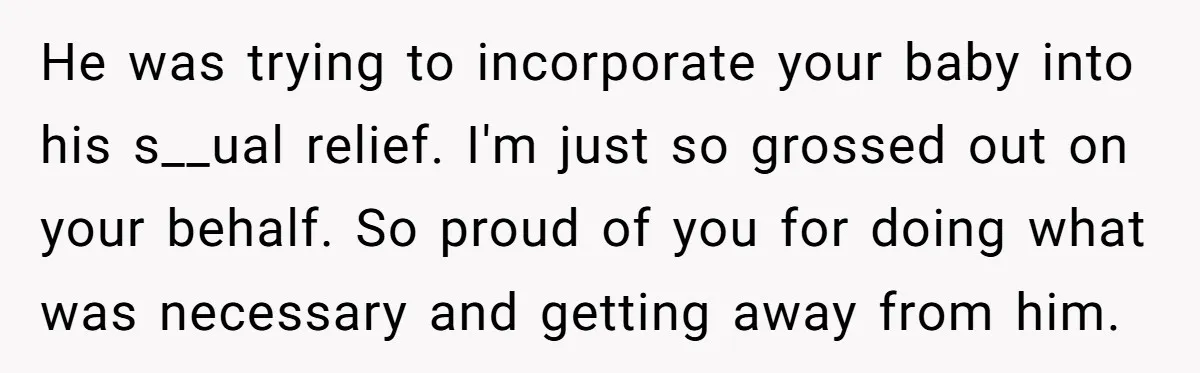 He was trying to incorporate your baby into his s__ual relief. I'm just so grossed out on your behalf. So proud of you for doing what was necessary and getting...