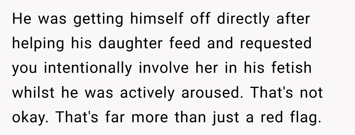 He was getting himself off directly after helping his daughter feed and requested you intentionally involve her in his fetish whilst he was actively aroused. That's not okay. That's far...