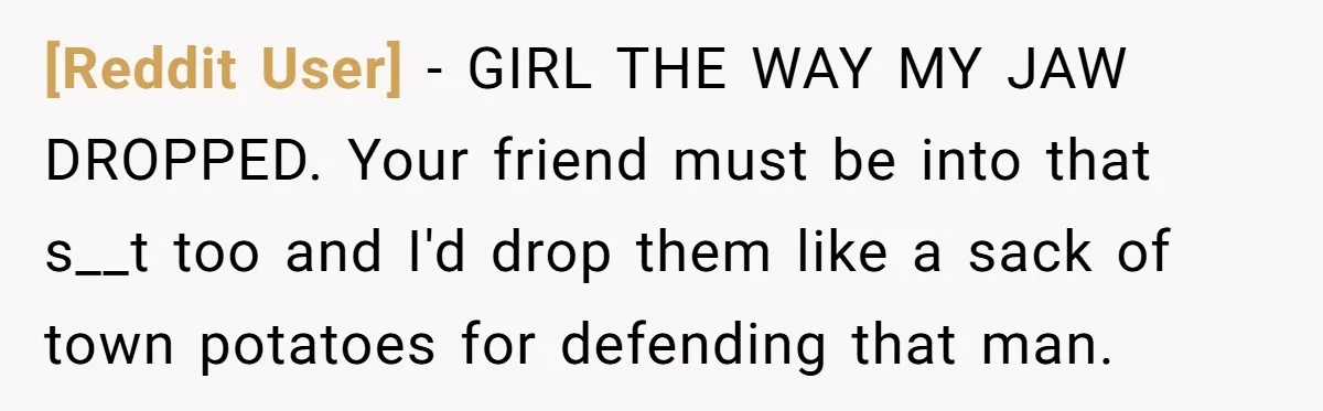 [Reddit User] - GIRL THE WAY MY JAW DROPPED. Your friend must be into that s__t too and I'd drop them like a sack of town potatoes for defending that...