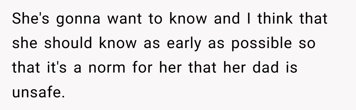 She's gonna want to know and I think that she should know as early as possible so that it's a norm for her that her dad is unsafe.