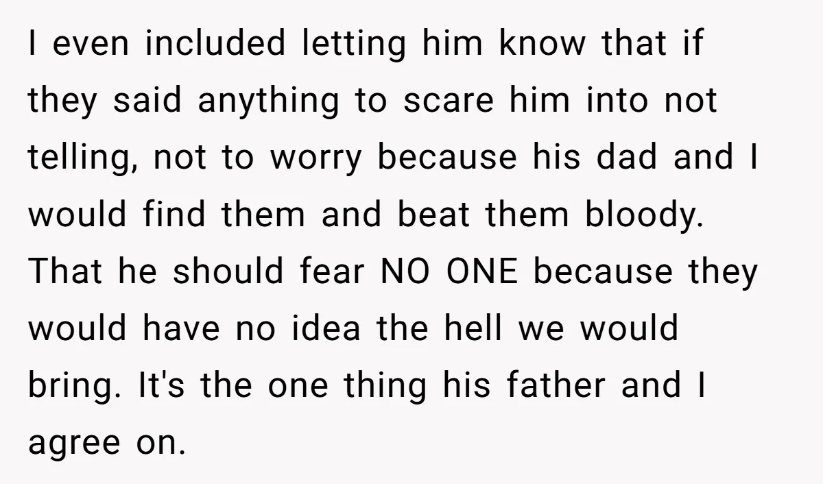I even included letting him know that if they said anything to scare him into not telling, not to worry because his dad and I would find them and beat...