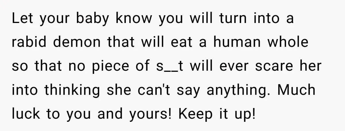 Let your baby know you will turn into a rabid demon that will eat a human whole so that no piece of s__t will ever scare her into thinking she...