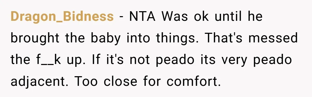 Dragon_Bidness - NTA Was ok until he brought the baby into things. That's messed the f__k up. If it's not peado its very peado adjacent. Too close for comfort.