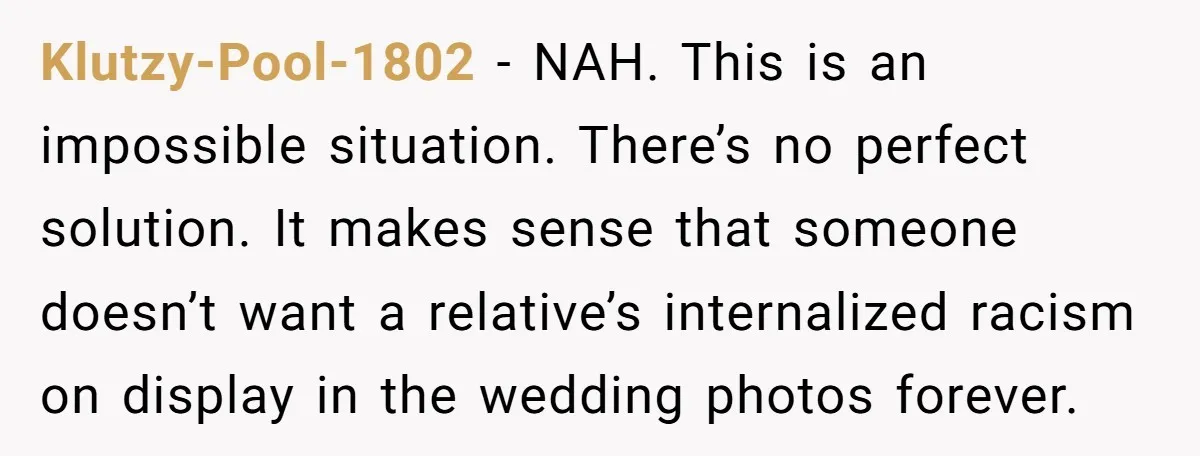 Klutzy-Pool-1802 − NAH. This is an impossible situation. There’s no perfect solution. It makes sense that someone doesn’t want a relative’s internalized racism on display in the wedding photos forever.