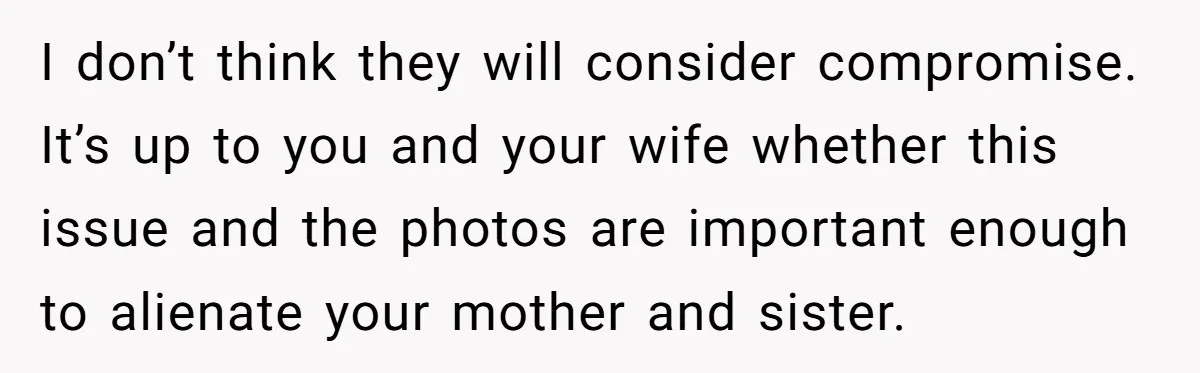 I don’t think they will consider compromise. It’s up to you and your wife whether this issue and the photos are important enough to alienate your mother and sister.