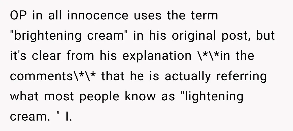OP in all innocence uses the term "brightening cream" in his original post, but it's clear from his explanation \*\*in the comments\*\* that he is actually referring what most people...