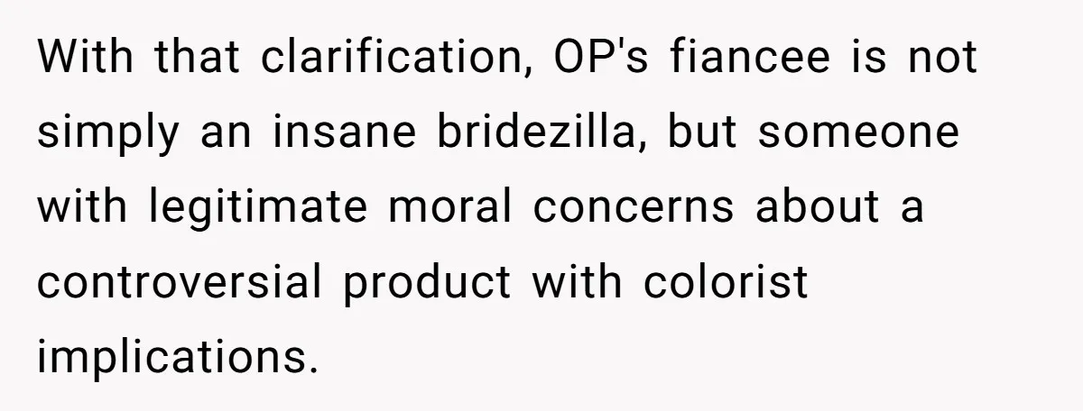 With that clarification, OP's fiancee is not simply an insane bridezilla, but someone with legitimate moral concerns about a controversial product with colorist implications.