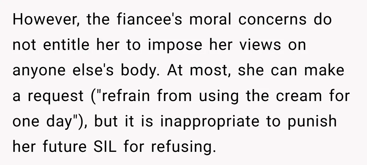However, the fiancee's moral concerns do not entitle her to impose her views on anyone else's body. At most, she can make a request ("refrain from using the cream for...