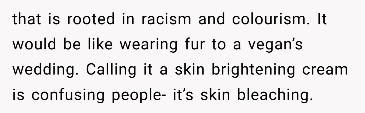 that is rooted in racism and colourism. It would be like wearing fur to a vegan’s wedding. Calling it a skin brightening cream is confusing people- it’s skin bleaching.