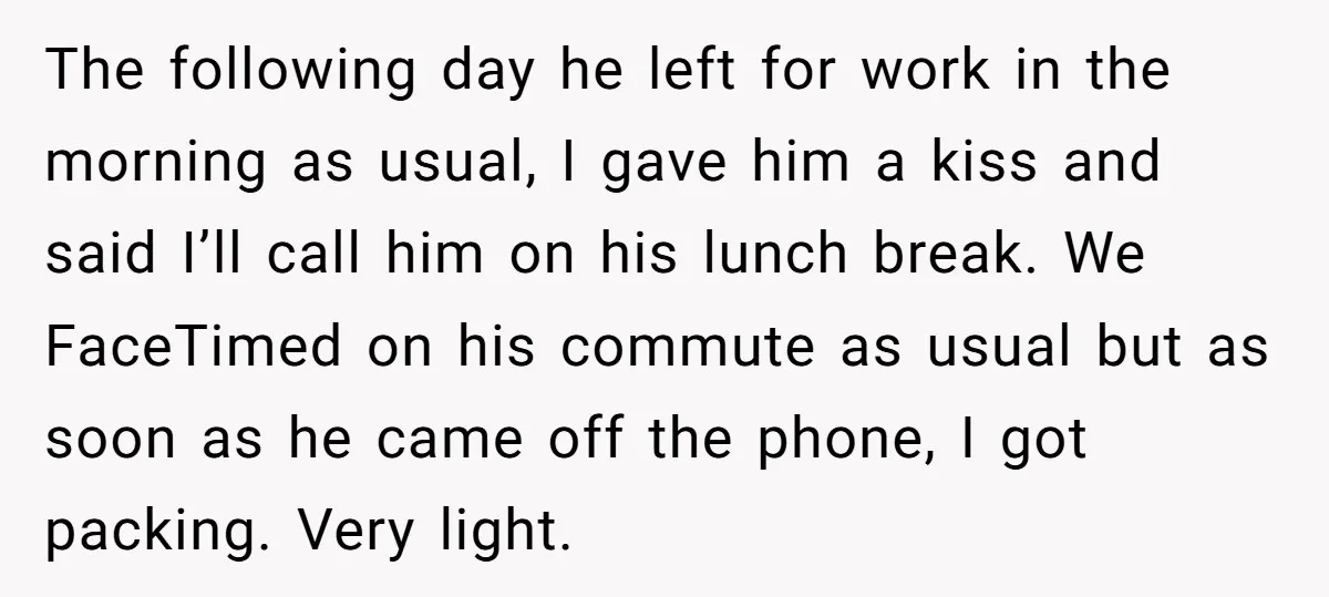 The following day he left for work in the morning as usual, I gave him a kiss and said I’ll call him on his lunch break. We FaceTimed on his...