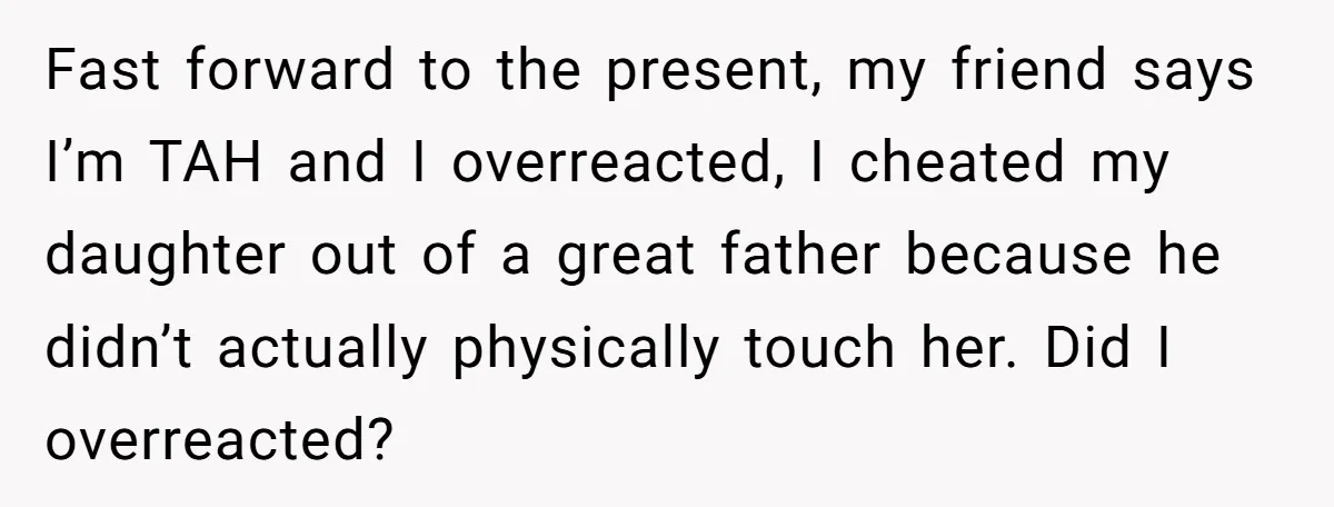 Fast forward to the present, my friend says I’m TAH and I overreacted, I cheated my daughter out of a great father because he didn’t actually physically touch her. Did...