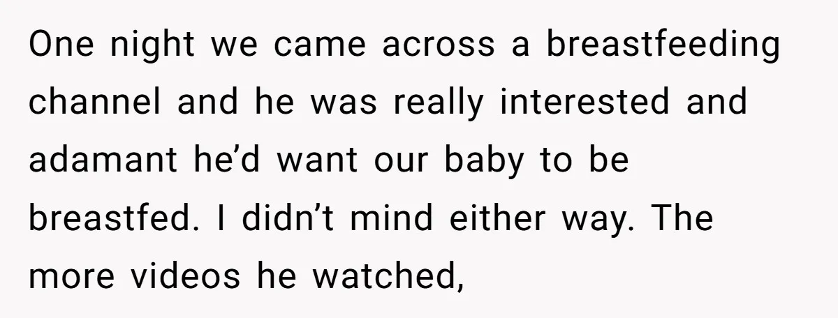 One night we came across a breastfeeding channel and he was really interested and adamant he’d want our baby to be breastfed. I didn’t mind either way. The more videos...