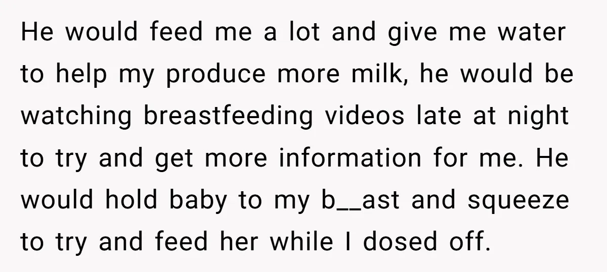 He would feed me a lot and give me water to help my produce more milk, he would be watching breastfeeding videos late at night to try and get more...