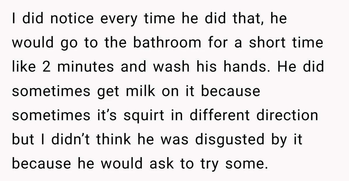 I did notice every time he did that, he would go to the bathroom for a short time like 2 minutes and wash his hands. He did sometimes get milk...