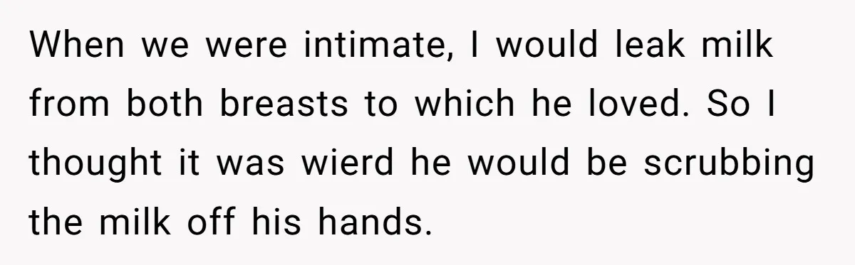 When we were intimate, I would leak milk from both breasts to which he loved. So I thought it was wierd he would be scrubbing the milk off his hands.