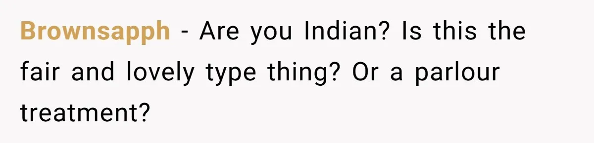 Brownsapph − Are you Indian? Is this the fair and lovely type thing? Or a parlour treatment?