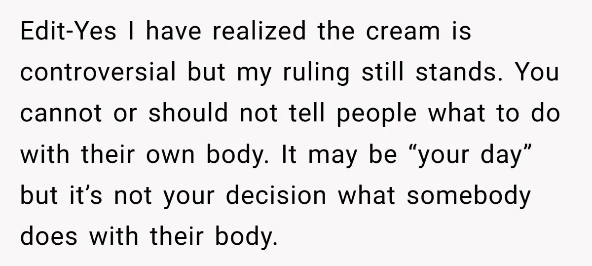 Edit-Yes I have realized the cream is controversial but my ruling still stands. You cannot or should not tell people what to do with their own body. It may be...