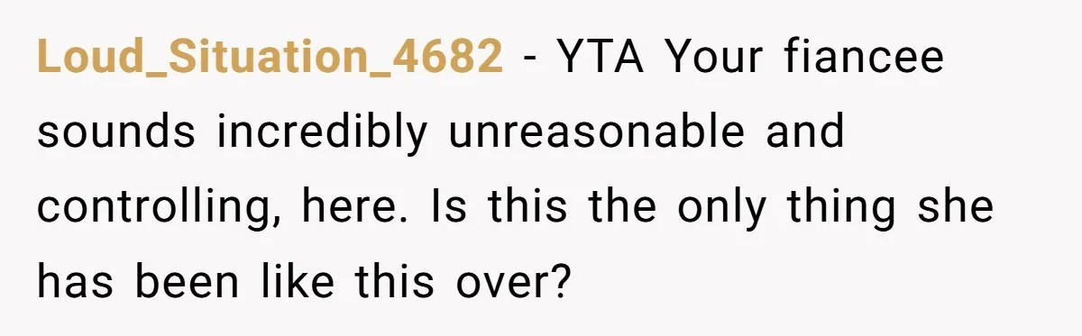 Loud_Situation_4682 − YTA Your fiancee sounds incredibly unreasonable and controlling, here. Is this the only thing she has been like this over?
