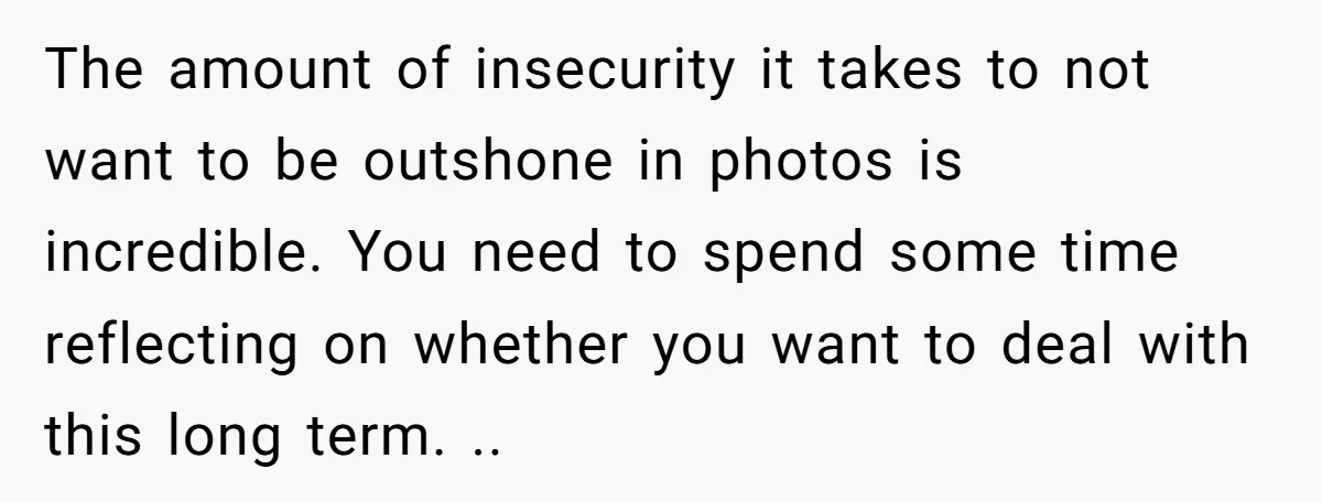 The amount of insecurity it takes to not want to be outshone in photos is incredible. You need to spend some time reflecting on whether you want to deal with...