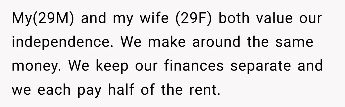 My(29M) and my wife (29F) both value our independence. We make around the same money. We keep our finances separate and we each pay half of the rent.
