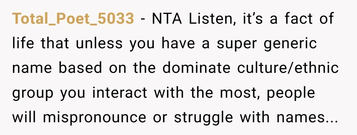Total_Poet_5033 - NTA Listen, it’s a fact of life that unless you have a super generic name based on the dominate culture/ethnic group you interact with the most, people will...