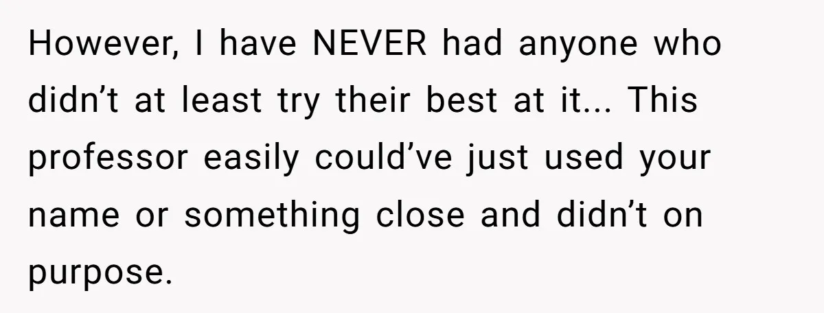 However, I have NEVER had anyone who didn’t at least try their best at it... This professor easily could’ve just used your name or something close and didn’t on purpose.
