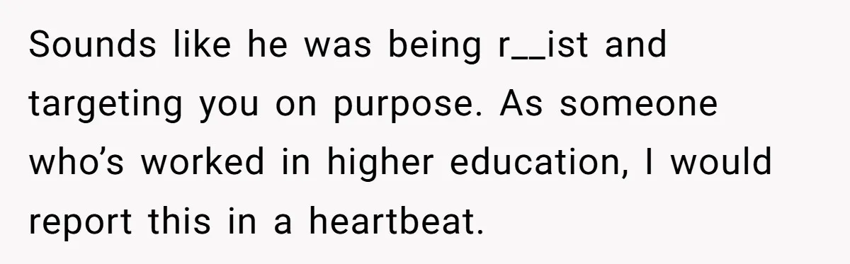 Sounds like he was being r__ist and targeting you on purpose. As someone who’s worked in higher education, I would report this in a heartbeat.